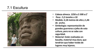 7.1 Escultura
• Cabeza olmeca. 1250 a.C-500 a.C‘
• Peso : 5,5 toneles a 10
• Medida :2,18 metros de alto y 1,46
de ancho.
• Simbología: representación de
grandes guerreros o jefes de esta
cultura, pero no se sabe con
seguridad.
• Material: Están realizadas en
basalto, material muy duro, que
tendrían que haber traído de
lugares muy lejanos.
 