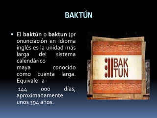 BAKTÚN
 El baktún o baktun (pr
onunciación en idioma
inglés es la unidad más
larga del sistema
calendárico
maya conocido
como cuenta larga.
Equivale a
144 000 días,
aproximadamente
unos 394 años.
 