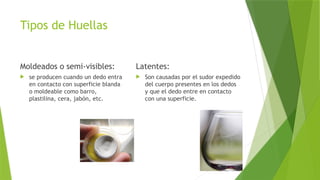 Tipos de Huellas
Moldeados o semi-visibles:
 se producen cuando un dedo entra
en contacto con superficie blanda
o moldeable como barro,
plastilina, cera, jabón, etc.
Latentes:
 Son causadas por el sudor expedido
del cuerpo presentes en los dedos
y que el dedo entre en contacto
con una superficie.
 