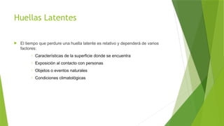 Huellas Latentes
 El tiempo que perdure una huella latente es relativo y dependerá de varios
factores:
o Características de la superficie donde se encuentra
o Exposición al contacto con personas
o Objetos o eventos naturales
o Condiciones climatológicas
 