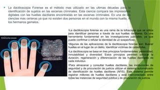 La dactiloscopia Forense es el método mas utilizado en las ultimas décadas para la
identificación de sujetos en las escenas criminales. Esta ciencia compara las impresiones
digitales con las huellas dactilares encontradas en las escenas criminales. Es una de las
ciencias mas certeras ya que no existen dos personas en el mundo con la misma huella, ni
los hermanos gemelos.
•La dactiloscopia forense es una rama de la lofoscopia que se utiliza
para identificar personas a través de sus huellas dactilares. Es una
herramienta fundamental en las investigaciones judiciales, ya que
puede confirmar o refutar la identidad de un sospechoso.
•Algunas de las aplicaciones de la dactiloscopia forense son: Buscar
huellas en el lugar de un delito, Identificar víctimas de catástrofes.
•La dactiloscopia se basa en tres principios fundamentales: perennidad,
inmutabilidad y diversidad. Estos principios permiten conocer la
duración, regeneración y diferenciación de las huellas dactilares de
cada individuo.
•Para almacenar y consultar huellas dactilares, las instituciones de
seguridad y de procuración de justicia utilizan el sistema automatizado
de identificación de huellas dactilares (AFIS). Este sistema permite
registrar millones de huellas dactilares y está interconectado entre
todas las instancias de seguridad pública y de procuración de justicia.
 