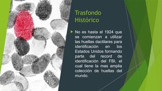 Trasfondo
Histórico
 No es hasta el 1924 que
se comienzan a utilizar
las huellas dactilares para
identificación en los
Estados Unidos formando
parte del record de
identificación del FBI, el
cual tiene la mas amplia
colección de huellas del
mundo.
 