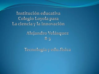 Institución educativa Colegio Loyola para La ciencia y la innovación Alejandro Velásquez 8-3 Tecnología y edu.fisica 