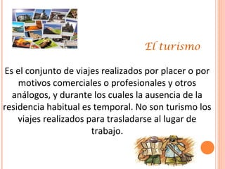 El turismo
Es el conjunto de viajes realizados por placer o por
motivos comerciales o profesionales y otros
análogos, y durante los cuales la ausencia de la
residencia habitual es temporal. No son turismo los
viajes realizados para trasladarse al lugar de
trabajo.
 
