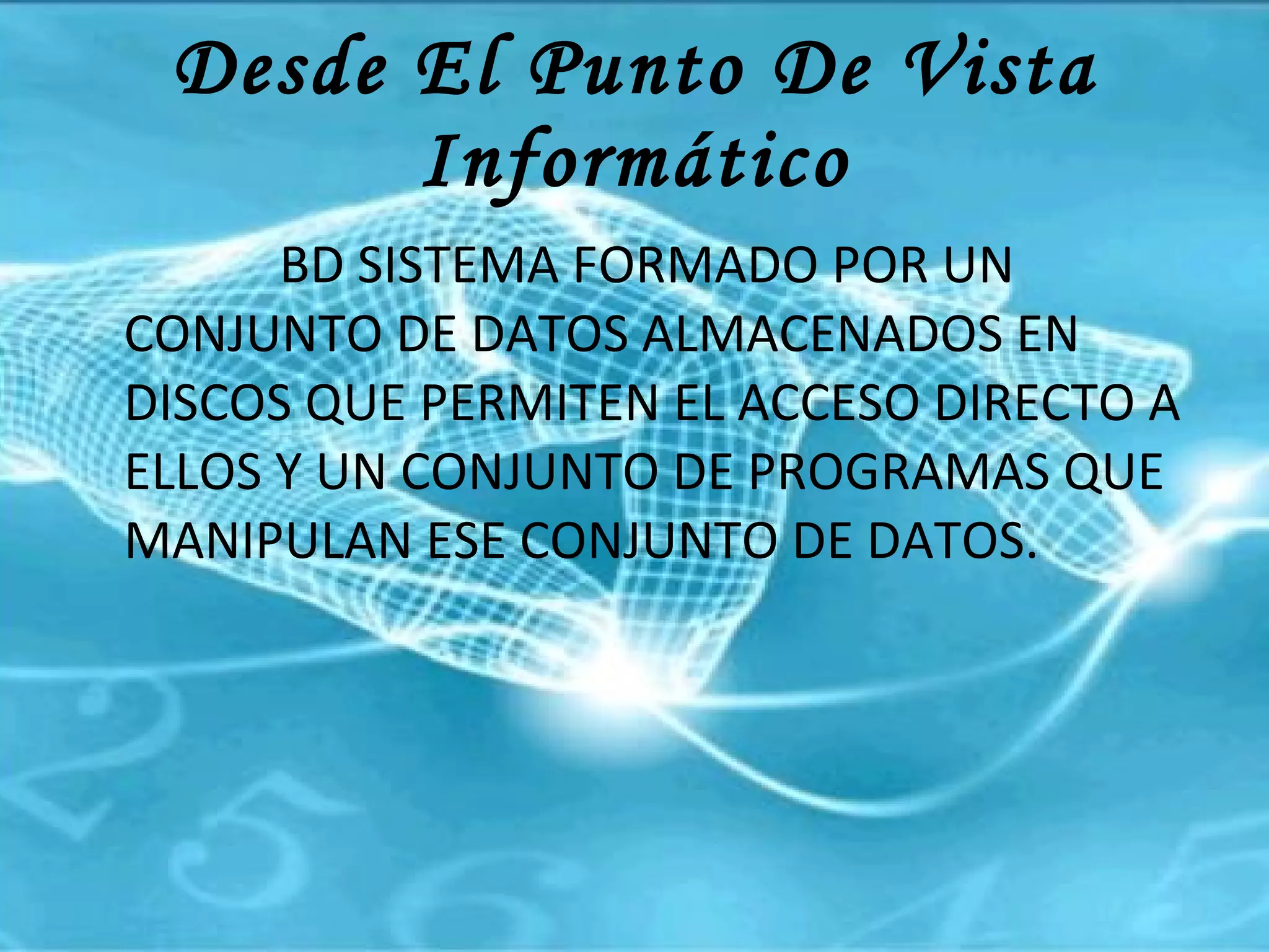 Desde El Punto De Vista Informático BD SISTEMA FORMADO POR UN CONJUNTO DE DATOS ALMACENADOS EN DISCOS QUE PERMITEN EL ACCESO DIRECTO A ELLOS Y UN CONJUNTO DE PROGRAMAS QUE MANIPULAN ESE CONJUNTO DE DATOS.  