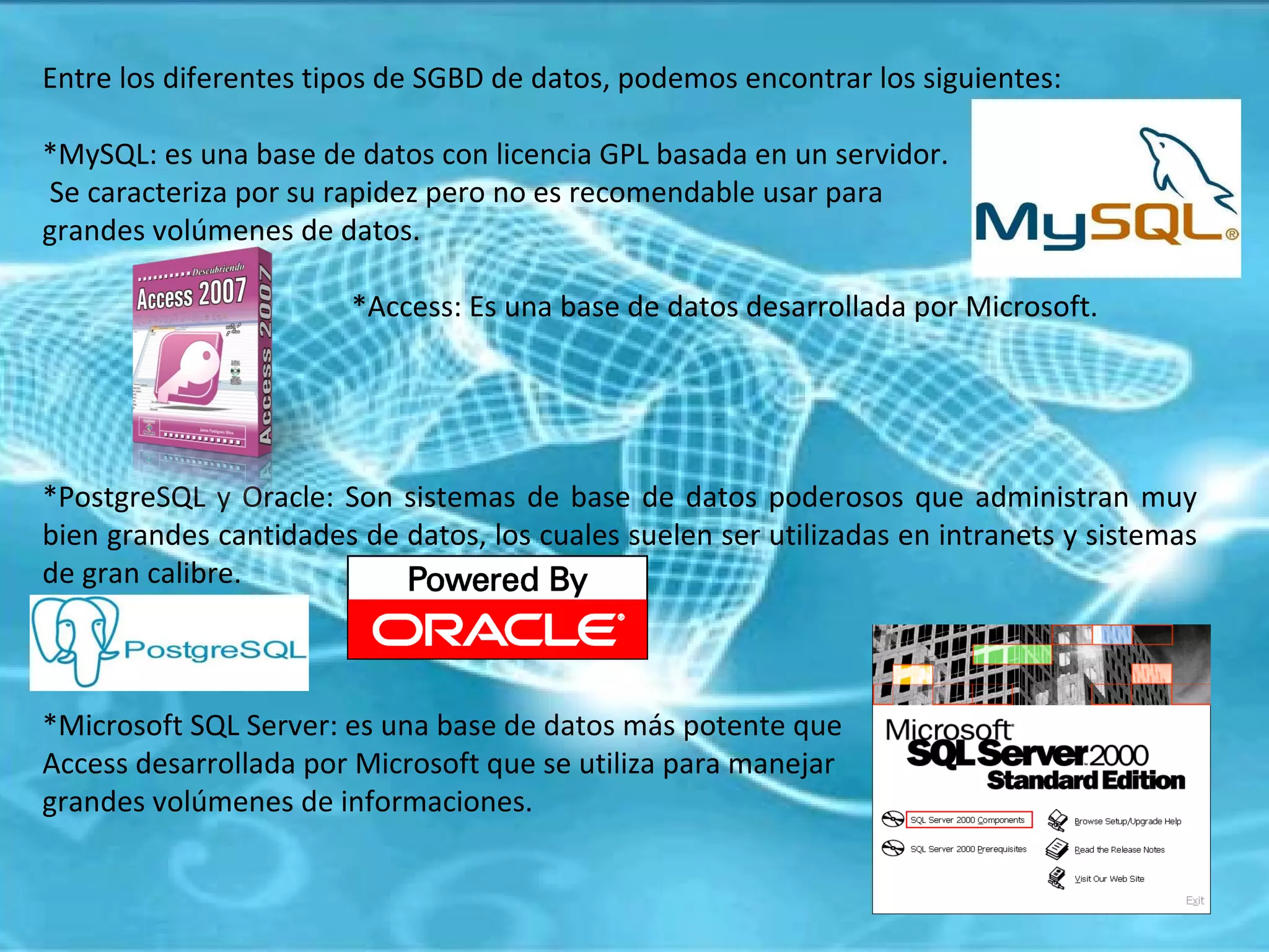 Entre los diferentes tipos de SGBD de datos, podemos encontrar los siguientes: *MySQL: es una base de datos con licencia GPL basada en un servidor. Se caracteriza por su rapidez pero no es recomendable usar para  grandes volúmenes de datos.  *Access: Es una base de datos desarrollada por Microsoft. *PostgreSQL y Oracle: Son sistemas de base de datos poderosos que administran muy bien grandes cantidades de datos, los cuales suelen ser utilizadas en intranets y sistemas de gran calibre. *Microsoft SQL Server: es una base de datos más potente que  Access desarrollada por Microsoft que se utiliza para manejar grandes volúmenes de informaciones. 