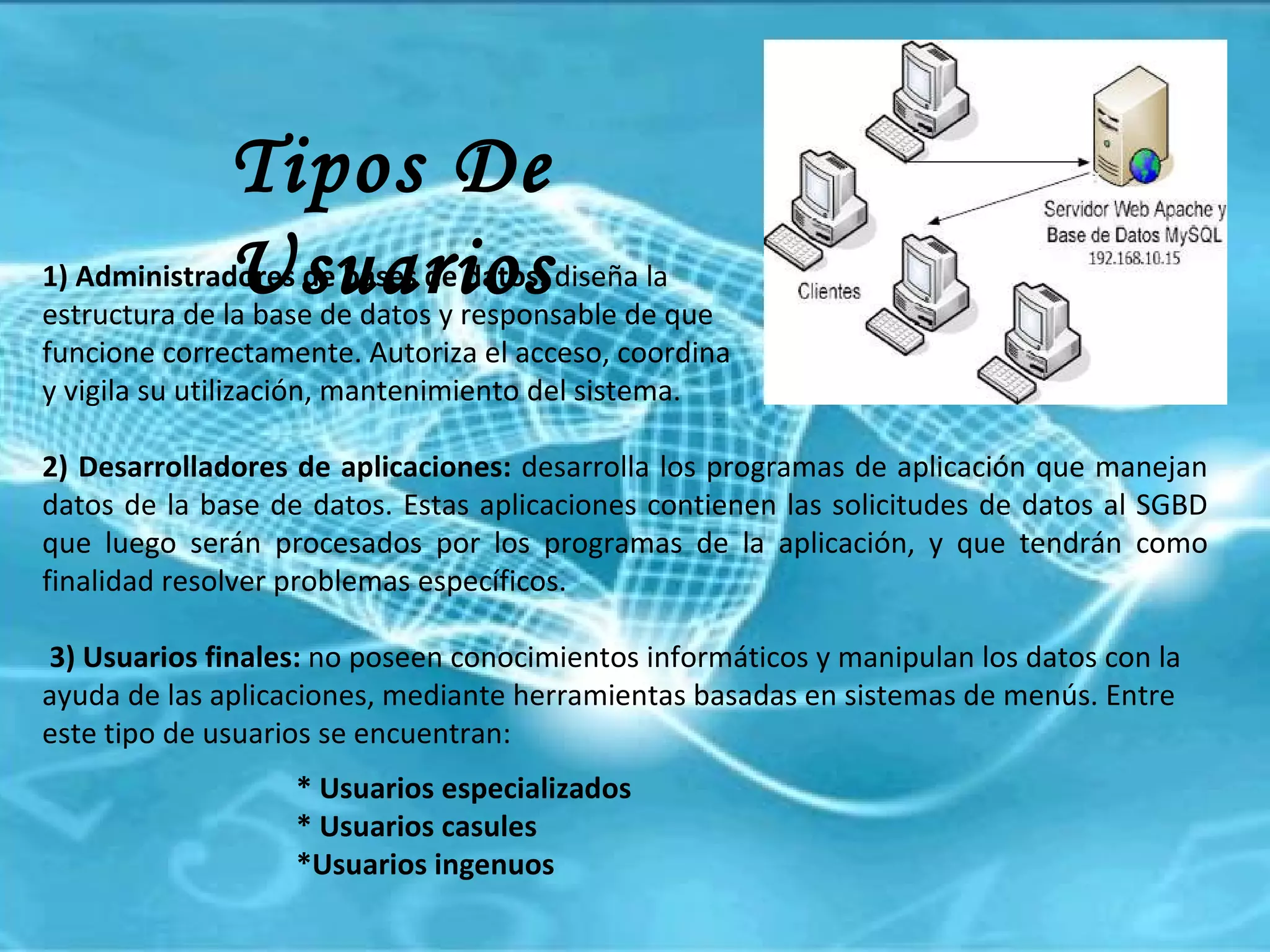 Tipos De Usuarios 1) Administradores de bases de datos:  diseña la  estructura de la base de datos y responsable de que  funcione correctamente. Autoriza el acceso, coordina  y vigila su utilización, mantenimiento del sistema. 2) Desarrolladores de aplicaciones:  desarrolla los programas de aplicación que manejan datos de la base de datos. Estas aplicaciones contienen las solicitudes de datos al SGBD que luego serán procesados por los programas de la aplicación, y que tendrán como finalidad resolver problemas específicos. 3) Usuarios finales:  no poseen conocimientos informáticos y manipulan los datos con la ayuda de las aplicaciones, mediante herramientas basadas en sistemas de menús. Entre este tipo de usuarios se encuentran:  * Usuarios especializados * Usuarios casules *Usuarios ingenuos 