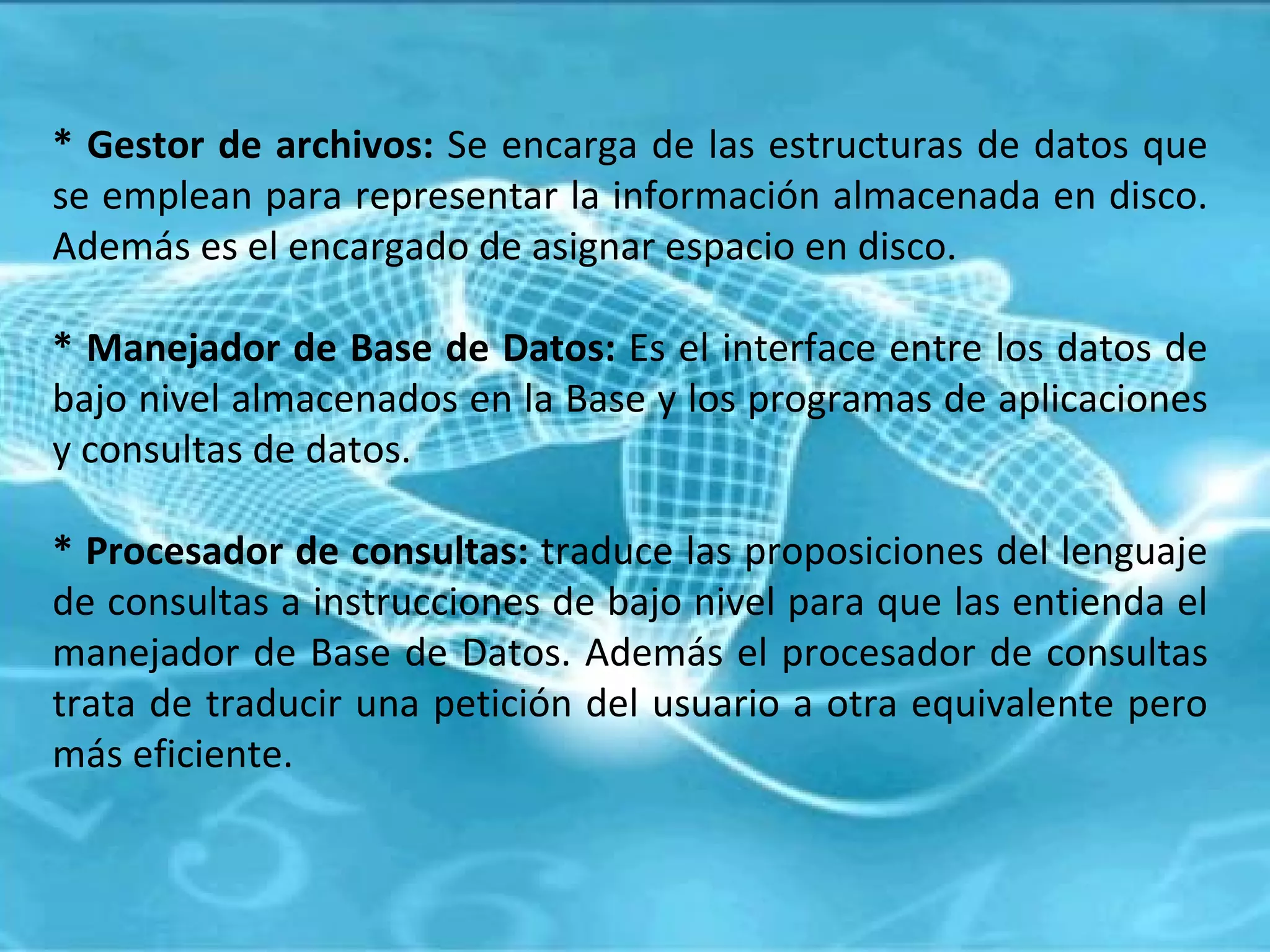 * Gestor de archivos:  Se encarga de las estructuras de datos que se emplean para representar la información almacenada en disco. Además es el encargado de asignar espacio en disco. * Manejador de Base de Datos:  Es el interface entre los datos de bajo nivel almacenados en la Base y los programas de aplicaciones y consultas de datos. * Procesador de consultas:  traduce las proposiciones del lenguaje de consultas a instrucciones de bajo nivel para que las entienda el manejador de Base de Datos. Además el procesador de consultas trata de traducir una petición del usuario a otra equivalente pero más eficiente. 