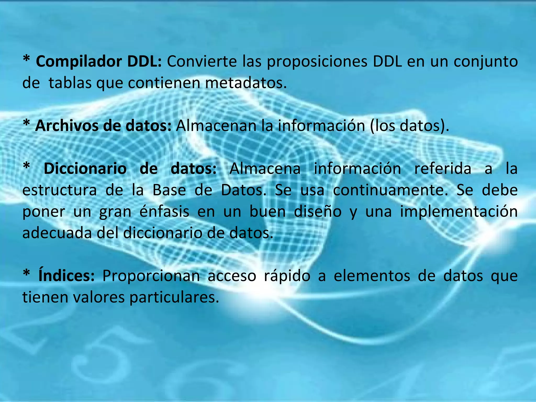 * Compilador DDL:  Convierte las proposiciones DDL en un conjunto de  tablas que contienen metadatos. * Archivos de datos:  Almacenan la información (los datos). * Diccionario de datos:  Almacena información referida a la estructura de la Base de Datos. Se usa continuamente. Se debe poner un gran énfasis en un buen diseño y una implementación adecuada del diccionario de datos. * Índices:  Proporcionan acceso rápido a elementos de datos que tienen valores particulares.  