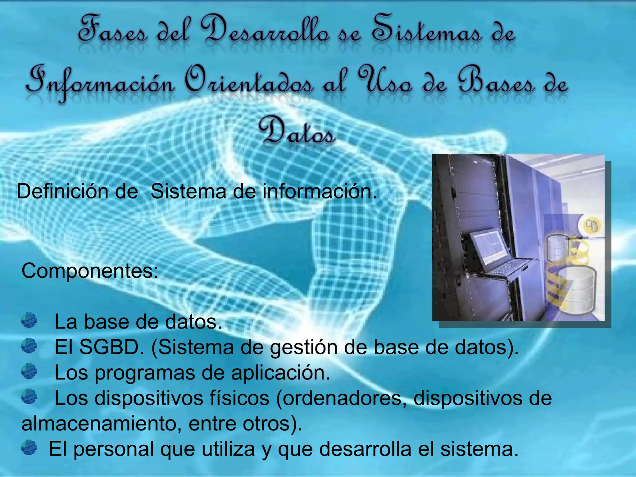 Definición de  Sistema de información.  Componentes:  La base de datos.  El SGBD. (Sistema de gestión de base de datos). Los programas de aplicación.  Los dispositivos físicos (ordenadores, dispositivos de almacenamiento, entre otros).  El personal que utiliza y que desarrolla el sistema.  