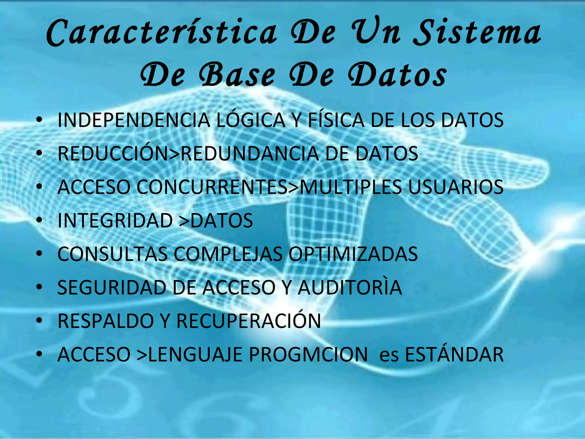 Característica De Un Sistema De Base De Datos INDEPENDENCIA LÓGICA Y FÍSICA DE LOS DATOS REDUCCIÓN>REDUNDANCIA DE DATOS ACCESO CONCURRENTES>MULTIPLES USUARIOS INTEGRIDAD >DATOS CONSULTAS COMPLEJAS OPTIMIZADAS SEGURIDAD DE ACCESO Y AUDITORÌA  RESPALDO Y RECUPERACIÓN ACCESO >LENGUAJE PROGMCION  es ESTÁNDAR 