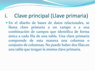 i.

Clave principal (Llave primaria)

 En el diseño de bases de datos relacionales, se
llama clave primaria a un campo o a una
combinación de campos que identifica de forma
única a cada fila de una tabla. Una clave primaria

comprende de esta manera una columna o
conjunto de columnas. No puede haber dos filas en
una tabla que tengan la misma clave primaria.

 