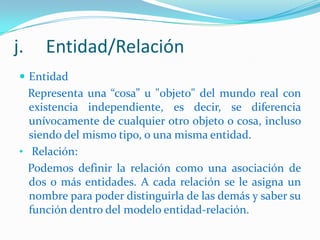 j.

Entidad/Relación

 Entidad

Representa una “cosa” u "objeto" del mundo real con
existencia independiente, es decir, se diferencia
unívocamente de cualquier otro objeto o cosa, incluso
siendo del mismo tipo, o una misma entidad.
• Relación:
Podemos definir la relación como una asociación de
dos o más entidades. A cada relación se le asigna un
nombre para poder distinguirla de las demás y saber su
función dentro del modelo entidad-relación.

 
