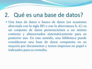 2. Qué es una base de datos?
 Una base de datos o banco de datos (en ocasiones

abreviada con la sigla BD o con la abreviatura b. d.) es
un conjunto de datos pertenecientes a un mismo
contexto y almacenados sistemáticamente para su
posterior uso. En este sentido, una biblioteca puede
considerarse una base de datos compuesta en su
mayoría por documentos y textos impresos en papel e
indexados para su consulta.

 