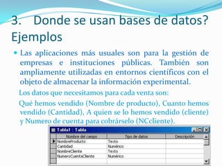 3. Donde se usan bases de datos?
Ejemplos
 Las aplicaciones más usuales son para la gestión de

empresas e instituciones públicas. También son
ampliamente utilizadas en entornos científicos con el
objeto de almacenar la información experimental.
Los datos que necesitamos para cada venta son:
Qué hemos vendido (Nombre de producto), Cuanto hemos
vendido (Cantidad), A quien se lo hemos vendido (cliente)
y Numero de cuenta para cobrárselo (NCcliente).

 