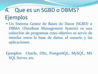 4. Que es un SGBD o DBMS?
Ejemplos
 Un Sistema Gestor de Bases de Datos (SGBD) o
DBMA (DataBase Management System) es una
colección de programas cuyo objetivo es servir de
interfaz entre la base de datos, el usuario y las

aplicaciones.
Ejemplos: Oracle, DB2, PostgreSQL, MySQL, MS
SQL Server, etc.

 