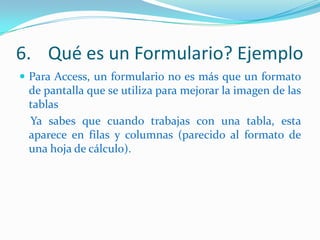 6. Qué es un Formulario? Ejemplo
 Para Access, un formulario no es más que un formato

de pantalla que se utiliza para mejorar la imagen de las
tablas
Ya sabes que cuando trabajas con una tabla, esta
aparece en filas y columnas (parecido al formato de
una hoja de cálculo).

 