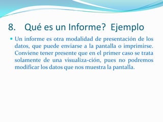 8. Qué es un Informe? Ejemplo
 Un informe es otra modalidad de presentación de los

datos, que puede enviarse a la pantalla o imprimirse.
Conviene tener presente que en el primer caso se trata
solamente de una visualiza-ción, pues no podremos
modificar los datos que nos muestra la pantalla.

 