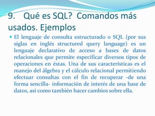 9. Qué es SQL? Comandos más
usados. Ejemplos
 El lenguaje de consulta estructurado o SQL (por sus

siglas en inglés structured query language) es un
lenguaje declarativo de acceso a bases de datos
relacionales que permite especificar diversos tipos de
operaciones en éstas. Una de sus características es el
manejo del álgebra y el cálculo relacional permitiendo
efectuar consultas con el fin de recuperar -de una
forma sencilla- información de interés de una base de
datos, así como también hacer cambios sobre ella.

 