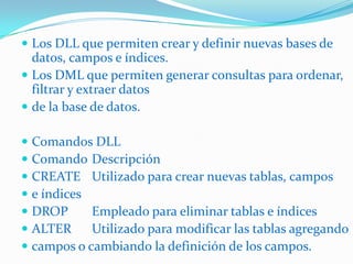 Los DLL que permiten crear y definir nuevas bases de

datos, campos e índices.
 Los DML que permiten generar consultas para ordenar,
filtrar y extraer datos
 de la base de datos.
 Comandos DLL
 Comando Descripción
 CREATE Utilizado para crear nuevas tablas, campos
 e índices
 DROP
Empleado para eliminar tablas e índices
 ALTER
Utilizado para modificar las tablas agregando
 campos o cambiando la definición de los campos.

 