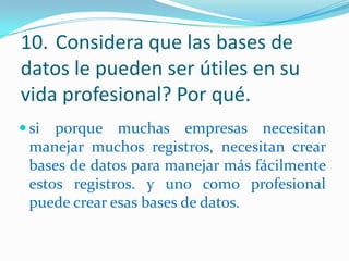 10. Considera que las bases de
datos le pueden ser útiles en su
vida profesional? Por qué.
 si

porque muchas empresas necesitan
manejar muchos registros, necesitan crear
bases de datos para manejar más fácilmente
estos registros. y uno como profesional
puede crear esas bases de datos.

 