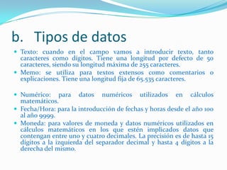 b. Tipos de datos
 Texto: cuando en el campo vamos a introducir texto, tanto

caracteres como dígitos. Tiene una longitud por defecto de 50
caracteres, siendo su longitud máxima de 255 caracteres.
 Memo: se utiliza para textos extensos como comentarios o
explicaciones. Tiene una longitud fija de 65.535 caracteres.
 Numérico:

para datos numéricos utilizados en cálculos
matemáticos.
 Fecha/Hora: para la introducción de fechas y horas desde el año 100
al año 9999.
 Moneda: para valores de moneda y datos numéricos utilizados en
cálculos matemáticos en los que estén implicados datos que
contengan entre uno y cuatro decimales. La precisión es de hasta 15
dígitos a la izquierda del separador decimal y hasta 4 dígitos a la
derecha del mismo.

 