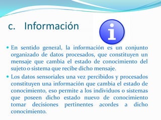 c. Información
 En sentido general, la información es un conjunto

organizado de datos procesados, que constituyen un
mensaje que cambia el estado de conocimiento del
sujeto o sistema que recibe dicho mensaje.
 Los datos sensoriales una vez percibidos y procesados
constituyen una información que cambia el estado de
conocimiento, eso permite a los individuos o sistemas
que poseen dicho estado nuevo de conocimiento
tomar decisiones pertinentes acordes a dicho
conocimiento.

 