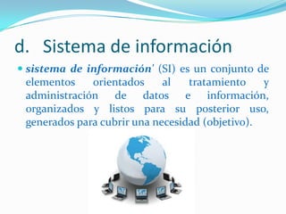 d. Sistema de información
 sistema de información' (SI) es un conjunto de
elementos
orientados
al
tratamiento
y
administración de datos e información,
organizados y listos para su posterior uso,

generados para cubrir una necesidad (objetivo).

 