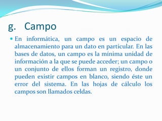 g. Campo
 En informática, un campo es un espacio de
almacenamiento para un dato en particular. En las
bases de datos, un campo es la mínima unidad de
información a la que se puede acceder; un campo o

un conjunto de ellos forman un registro, donde
pueden existir campos en blanco, siendo éste un
error del sistema. En las hojas de cálculo los
campos son llamados celdas.

 