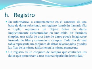 h. Registro
 En informática, o concretamente en el contexto de una

base de datos relacional, un registro (también llamado fila
o tupla) representa un objeto único de datos
implícitamente estructurados en una tabla. En términos
simples, una tabla de una base de datos puede imaginarse
formada de filas y columnas o campos. Cada fila de una
tabla representa un conjunto de datos relacionados, y todas
las filas de la misma tabla tienen la misma estructura.
 Un registro es un conjunto de campos que contienen los
datos que pertenecen a una misma repetición de entidad.

 