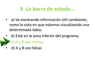 9. La barra de estado...
• a) Va mostrando información útil cambiante,
como la vista en que estamos visualizando una
determinada tabla.
• b) Está en la zona inferior del programa.
• c) A y B son ciertas.
• d) A y B son falsas
 