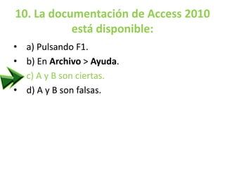 10. La documentación de Access 2010
está disponible:
• a) Pulsando F1.
• b) En Archivo > Ayuda.
• c) A y B son ciertas.
• d) A y B son falsas.
 