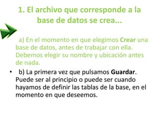 1. El archivo que corresponde a la
base de datos se crea...
•
a) En el momento en que elegimos Crear una
base de datos, antes de trabajar con ella.
Debemos elegir su nombre y ubicación antes
de nada.
• b) La primera vez que pulsamos Guardar.
Puede ser al principio o puede ser cuando
hayamos de definir las tablas de la base, en el
momento en que deseemos.
 