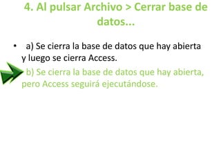 4. Al pulsar Archivo > Cerrar base de
datos...
• a) Se cierra la base de datos que hay abierta
y luego se cierra Access.
• b) Se cierra la base de datos que hay abierta,
pero Access seguirá ejecutándose.
 