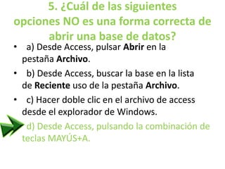 5. ¿Cuál de las siguientes
opciones NO es una forma correcta de
abrir una base de datos?
• a) Desde Access, pulsar Abrir en la
pestaña Archivo.
• b) Desde Access, buscar la base en la lista
de Reciente uso de la pestaña Archivo.
• c) Hacer doble clic en el archivo de access
desde el explorador de Windows.
• d) Desde Access, pulsando la combinación de
teclas MAYÚS+A.
 