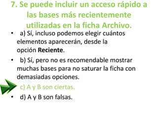 7. Se puede incluir un acceso rápido a
las bases más recientemente
utilizadas en la ficha Archivo.
• a) Sí, incluso podemos elegir cuántos
elementos aparecerán, desde la
opción Reciente.
• b) Sí, pero no es recomendable mostrar
muchas bases para no saturar la ficha con
demasiadas opciones.
• c) A y B son ciertas.
• d) A y B son falsas.
 