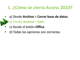 1. ¿Cómo se cierra Access 2010?
• a) Desde Archivo > Cerrar base de datos.
• b) Desde Archivo > Salir.
• c) Desde el botón Office.
• d) Todas las opciones son correctas
 