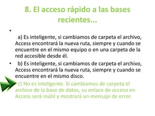 8. El acceso rápido a las bases
recientes...
•
a) Es inteligente, si cambiamos de carpeta el archivo,
Access encontrará la nueva ruta, siempre y cuando se
encuentre en el mismo equipo o en una carpeta de la
red accesible desde él.
• b) Es inteligente, si cambiamos de carpeta el archivo,
Access encontrará la nueva ruta, siempre y cuando se
encuentre en el mismo disco.
• c) No es inteligente. Si cambiamos de carpeta el
archivo de la base de datos, su enlace de acceso en
Access será inútil y mostrará un mensaje de error.
 