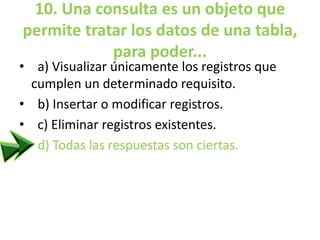 10. Una consulta es un objeto que
permite tratar los datos de una tabla,
para poder...
• a) Visualizar únicamente los registros que
cumplen un determinado requisito.
• b) Insertar o modificar registros.
• c) Eliminar registros existentes.
• d) Todas las respuestas son ciertas.
 