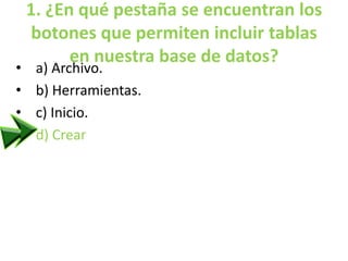 1. ¿En qué pestaña se encuentran los
botones que permiten incluir tablas
en nuestra base de datos?
• a) Archivo.
• b) Herramientas.
• c) Inicio.
• d) Crear
 