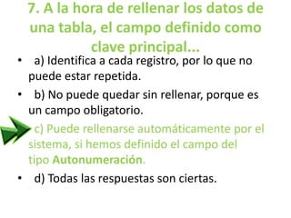 7. A la hora de rellenar los datos de
una tabla, el campo definido como
clave principal...
• a) Identifica a cada registro, por lo que no
puede estar repetida.
• b) No puede quedar sin rellenar, porque es
un campo obligatorio.
• c) Puede rellenarse automáticamente por el
sistema, si hemos definido el campo del
tipo Autonumeración.
• d) Todas las respuestas son ciertas.
 