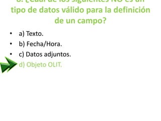 8. ¿Cuál de los siguientes NO es un
tipo de datos válido para la definición
de un campo?
• a) Texto.
• b) Fecha/Hora.
• c) Datos adjuntos.
• d) Objeto OLIT.
 