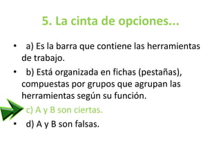 5. La cinta de opciones...
• a) Es la barra que contiene las herramientas
de trabajo.
• b) Está organizada en fichas (pestañas),
compuestas por grupos que agrupan las
herramientas según su función.
• c) A y B son ciertas.
• d) A y B son falsas.
 