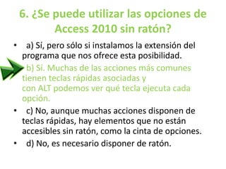 6. ¿Se puede utilizar las opciones de
Access 2010 sin ratón?
• a) Sí, pero sólo si instalamos la extensión del
programa que nos ofrece esta posibilidad.
• b) Sí. Muchas de las acciones más comunes
tienen teclas rápidas asociadas y
con ALT podemos ver qué tecla ejecuta cada
opción.
• c) No, aunque muchas acciones disponen de
teclas rápidas, hay elementos que no están
accesibles sin ratón, como la cinta de opciones.
• d) No, es necesario disponer de ratón.
 