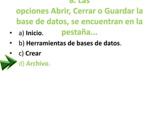8. Las
opciones Abrir, Cerrar o Guardar la
base de datos, se encuentran en la
pestaña...• a) Inicio.
• b) Herramientas de bases de datos.
• c) Crear
• d) Archivo.
 