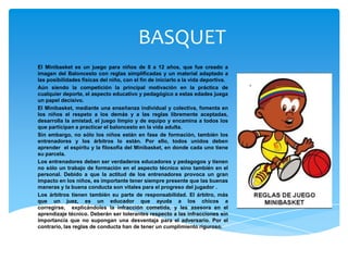 BASQUET
El Minibasket es un juego para niños de 8 a 12 años, que fue creado a
imagen del Baloncesto con reglas simplificadas y un material adaptado a
las posibilidades físicas del niño, con el fin de iniciarlo a la vida deportiva.
Aún siendo la competición la principal motivación en la práctica de
cualquier deporte, el aspecto educativo y pedagógico a estas edades juega
un papel decisivo.
El Minibasket, mediante una enseñanza individual y colectiva, fomenta en
los niños el respeto a los demás y a las reglas libremente aceptadas,
desarrolla la amistad, el juego limpio y de equipo y encamina a todos los
que participan a practicar el baloncesto en la vida adulta.
Sin embargo, no sólo los niños están en fase de formación, también los
entrenadores y los árbitros lo están. Por ello, todos unidos deben
aprender el espíritu y la filosofía del Minibasket, en donde cada uno tiene
su parcela.
Los entrenadores deben ser verdaderos educadores y pedagogos y tienen
no sólo un trabajo de formación en el aspecto técnico sino también en el
personal. Debido a que la actitud de los entrenadores provoca un gran
impacto en los niños, es importante tener siempre presente que las buenas
maneras y la buena conducta son vitales para el progreso del jugador .
Los árbitros tienen también su parte de responsabilidad. El árbitro, más
que un juez, es un educador que ayuda a los chicos a
corregirse, explicándoles la infracción cometida, y les asesora en el
aprendizaje técnico. Deberán ser tolerantes respecto a las infracciones sin
importancia que no supongan una desventaja para el adversario. Por el
contrario, las reglas de conducta han de tener un cumplimiento riguroso.
 