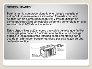 GENERALIDADES
Batería es la que proporciona la energía que necesita un
automóvil. Generalmente estas están formadas por seis
celdas: tres de plomo (polo negativo) y tres de dióxido de
plomo (polo positivo) conectadas en serie y sumergidas en una
solución de al 20% de ácido sulfúrico.
Estos dispositivos actúan como una celda voltaica que facilita
la energía para poner a funcionar el auto, la cual se recarga
gracias a los mecanismos internos complementarios con el
uso de un alternador, transformándose por esta razón en una
celda electrolítica.
 