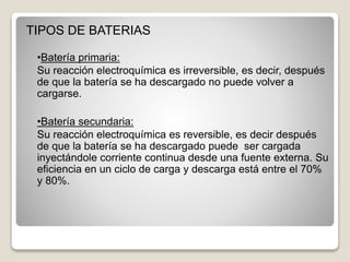 TIPOS DE BATERIAS
•Batería primaria:
Su reacción electroquímica es irreversible, es decir, después
de que la batería se ha descargado no puede volver a
cargarse.
•Batería secundaria:
Su reacción electroquímica es reversible, es decir después
de que la batería se ha descargado puede ser cargada
inyectándole corriente continua desde una fuente externa. Su
eficiencia en un ciclo de carga y descarga está entre el 70%
y 80%.
 