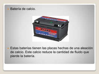  Batería de calcio.
 Estas baterías tienen las placas hechas de una aleación
de calcio. Este calcio reduce la cantidad de fluido que
pierde la batería.
 