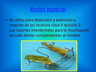 Bimler especial
• Se utiliza para distensión y extensión y
rotación de los incisivos clase II división 2.
Los resortes interdentales para la movilización
de cada diente complementan el modelo

 